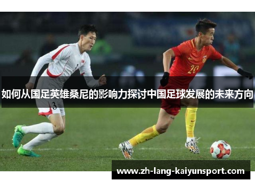 如何从国足英雄桑尼的影响力探讨中国足球发展的未来方向