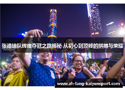 张德培队辉煌夺冠之路揭秘 从初心到顶峰的拼搏与荣耀