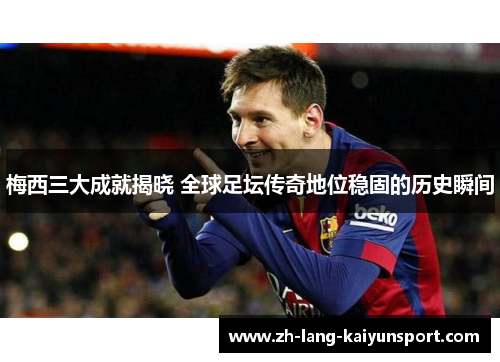 梅西三大成就揭晓 全球足坛传奇地位稳固的历史瞬间