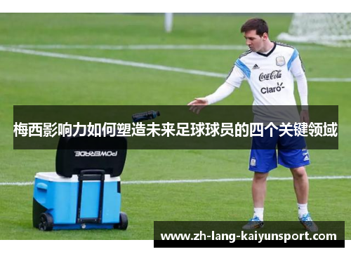 梅西影响力如何塑造未来足球球员的四个关键领域