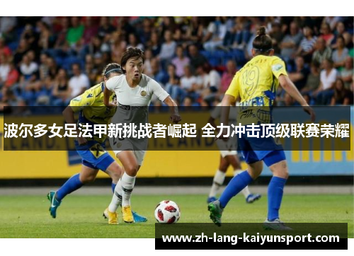 波尔多女足法甲新挑战者崛起 全力冲击顶级联赛荣耀