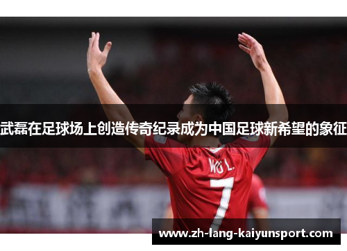 武磊在足球场上创造传奇纪录成为中国足球新希望的象征 武磊在足球场上创造传奇纪录成为中国足球新希望的象征