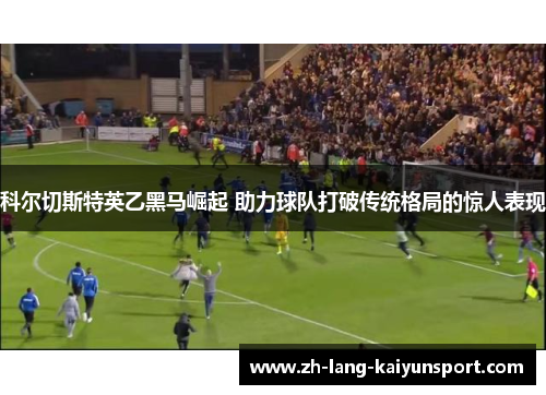 科尔切斯特英乙黑马崛起 助力球队打破传统格局的惊人表现 科尔切斯特英乙黑马崛起 助力球队打破传统格局的惊人表现