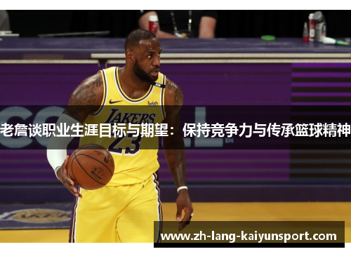 老詹谈职业生涯目标与期望：保持竞争力与传承篮球精神