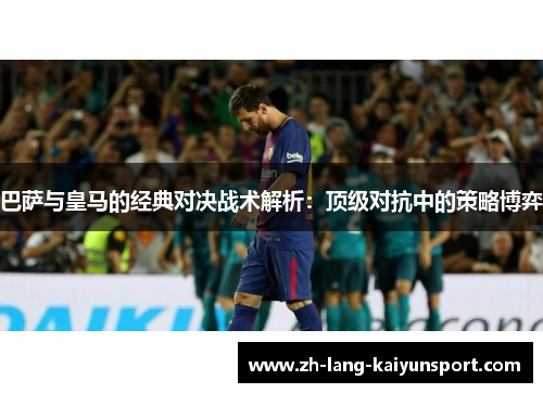 巴萨与皇马的经典对决战术解析：顶级对抗中的策略博弈