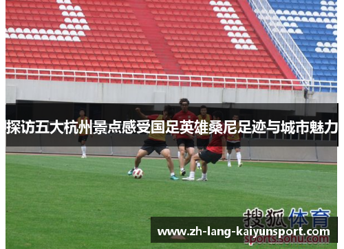 探访五大杭州景点感受国足英雄桑尼足迹与城市魅力 探访五大杭州景点感受国足英雄桑尼足迹与城市魅力