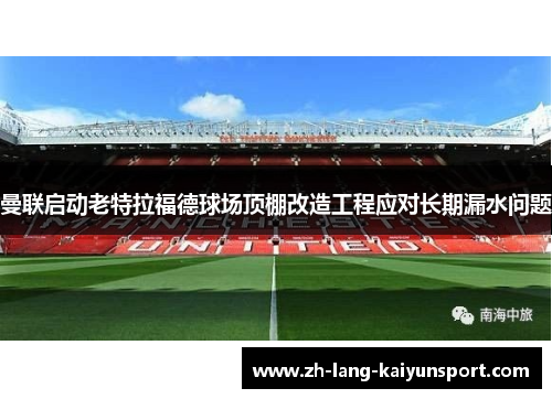 曼联启动老特拉福德球场顶棚改造工程应对长期漏水问题