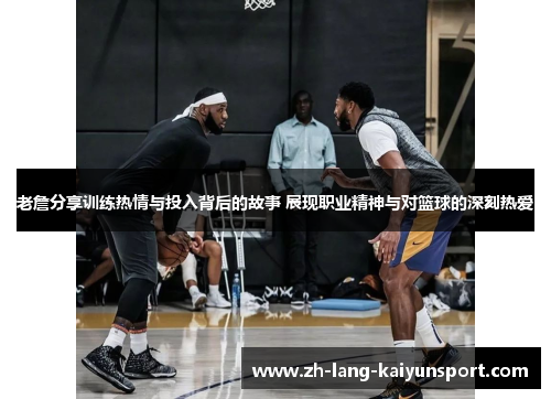 老詹分享训练热情与投入背后的故事 展现职业精神与对篮球的深刻热爱