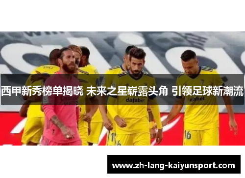 西甲新秀榜单揭晓 未来之星崭露头角 引领足球新潮流