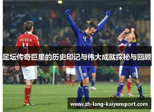 足坛传奇巨星的历史印记与伟大成就探秘与回顾 足坛传奇巨星的历史印记与伟大成就探秘与回顾