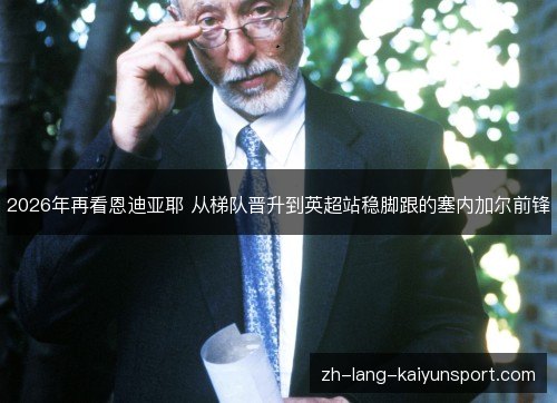 2026年再看恩迪亚耶 从梯队晋升到英超站稳脚跟的塞内加尔前锋 2026年再看恩迪亚耶 从梯队晋升到英超站稳脚跟的塞内加尔前锋